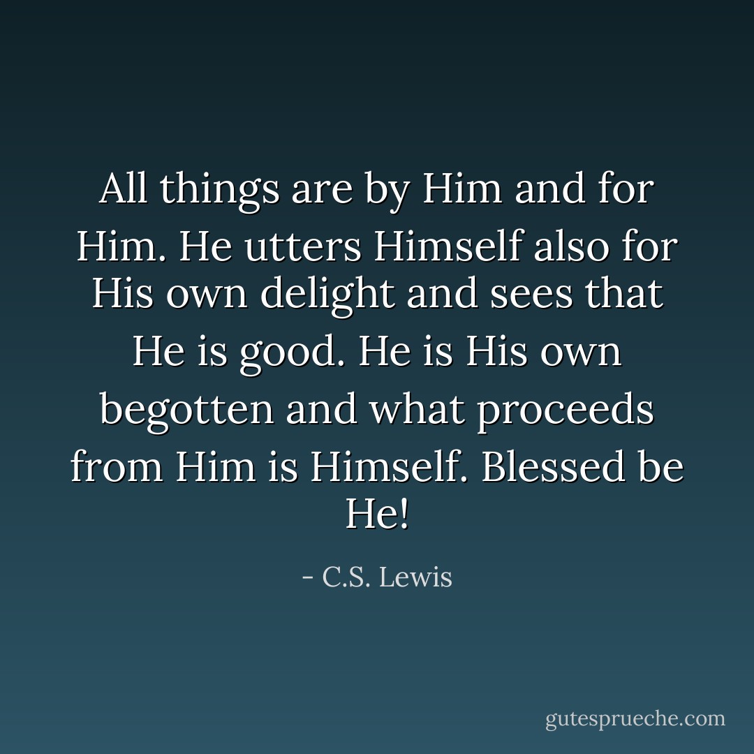 All things are by Him and for Him. He utters Himself also for His own delight and sees that He is good. He is His own begotten and what proceeds from Him is Himself. Blessed be He! - C.S. Lewis