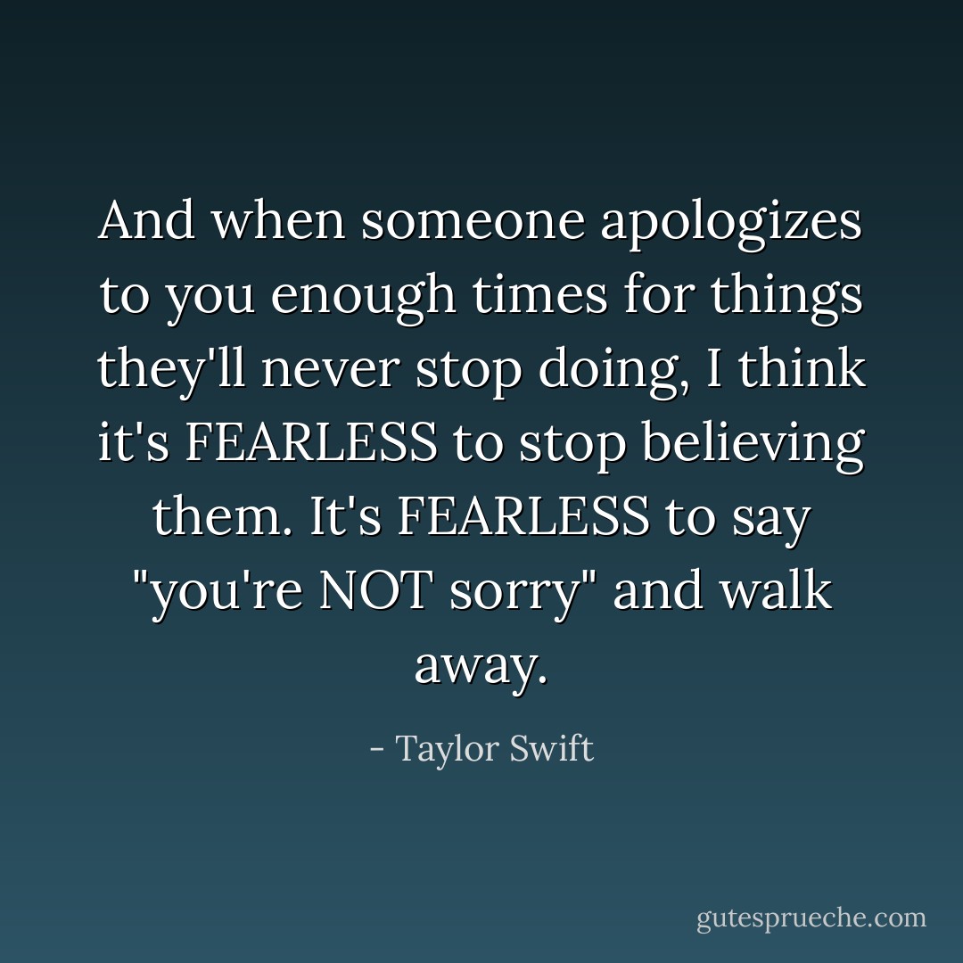 And when someone apologizes to you enough times for things they'll never stop doing, I think it's FEARLESS to stop believing them. It's FEARLESS to say "you're NOT sorry" and walk away. - Taylor Swift
