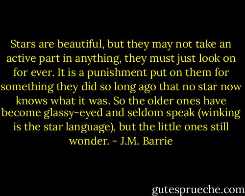 Stars are beautiful, but they may not take an active part in anything, they must just look on for ever. It is a punishment put on them for something they did so long ago that no star now knows what it was. So the older ones have become glassy-eyed and seldom speak (winking is the star language), but the little ones still wonder. - J.M. Barrie