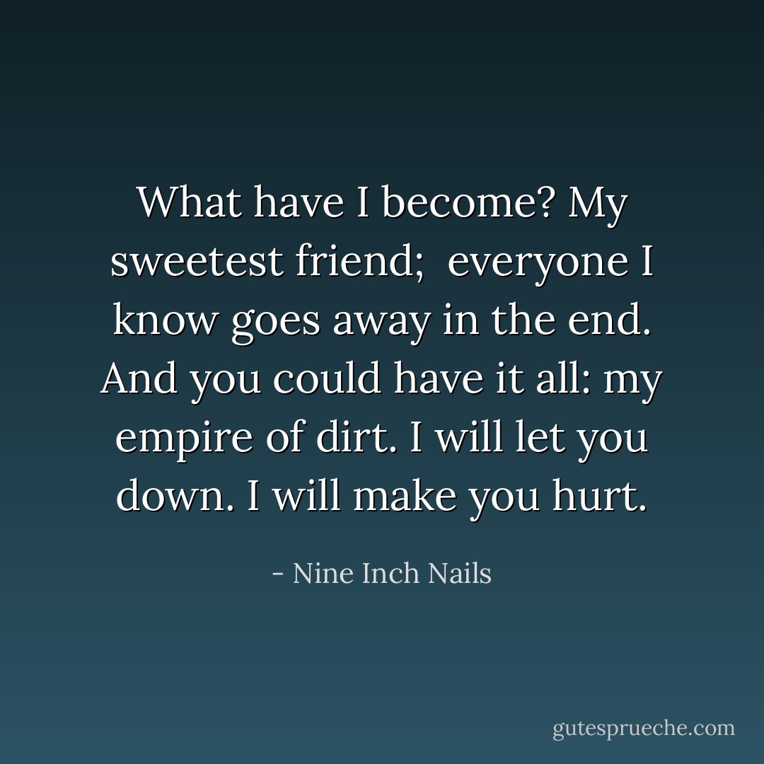 What have I become?<br />My sweetest friend; <br />everyone I know goes away in the end.<br />And you could have it all:<br />my empire of dirt.<br />I will let you down.<br />I will make you hurt. - Nine Inch Nails