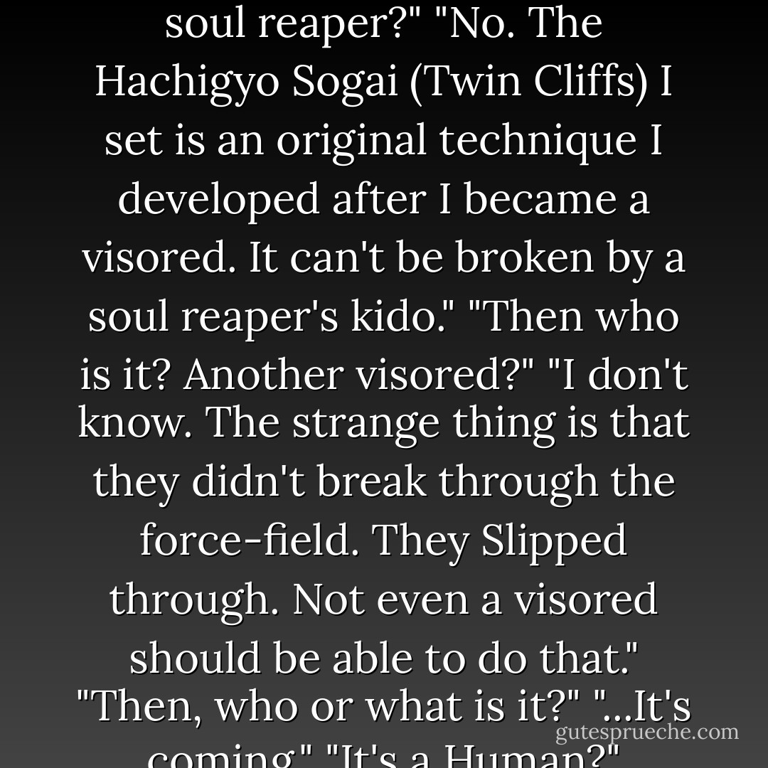 What's up, Hachi?" "Someone......Just slipped through my force-field." "!!!" "A soul reaper?" "No. The Hachigyo Sogai (Twin Cliffs) I set is an original technique I developed after I became a visored. It can't be broken by a soul reaper's kido." "Then who is it? Another visored?" "I don't know. The strange thing is that they didn't break through the force-field. They Slipped through. Not even a visored should be able to do that." "Then, who or what is it?" "...It's coming." "It's a Human?" "Uh...Um...E-excuse me...where's the Bathroom? - Tite Kubo