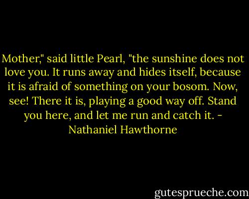 Mother," said little Pearl, "the sunshine does not love you. It runs away and hides itself, because it is afraid of something on your bosom. Now, see! There it is, playing a good way off. Stand you here, and let me run and catch it. - Nathaniel Hawthorne