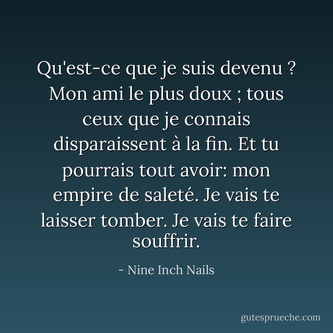 Qu'est-ce que je suis devenu ? Mon ami le plus doux ; tous ceux que je connais disparaissent à la fin.<br />Et tu pourrais tout avoir:<br />mon empire de saleté.<br />Je vais te laisser tomber.<br />Je vais te faire souffrir. - Nine Inch Nails