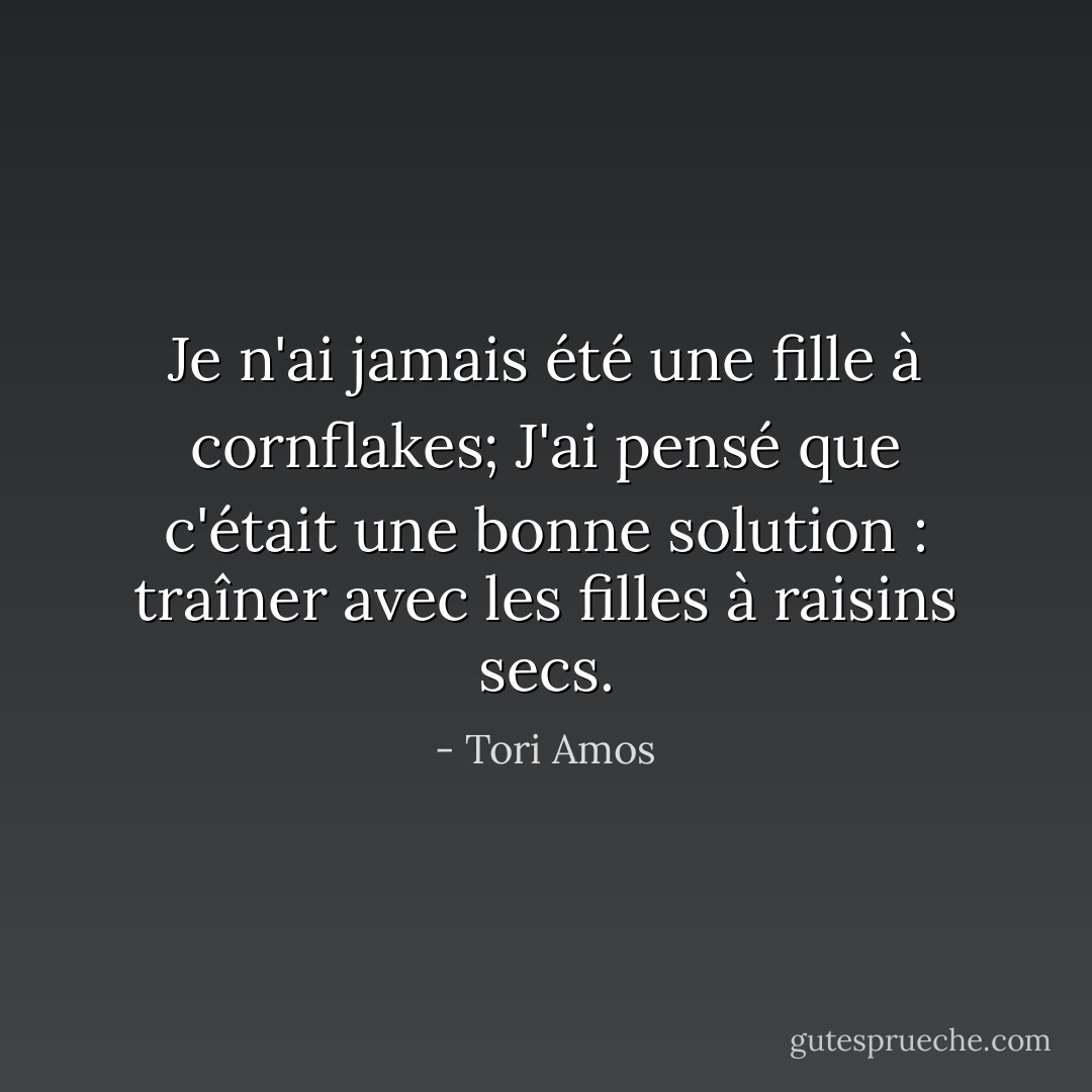 Je n'ai jamais été une fille à cornflakes;<br />J'ai pensé que c'était une bonne solution : traîner avec les filles à raisins secs. - Tori Amos