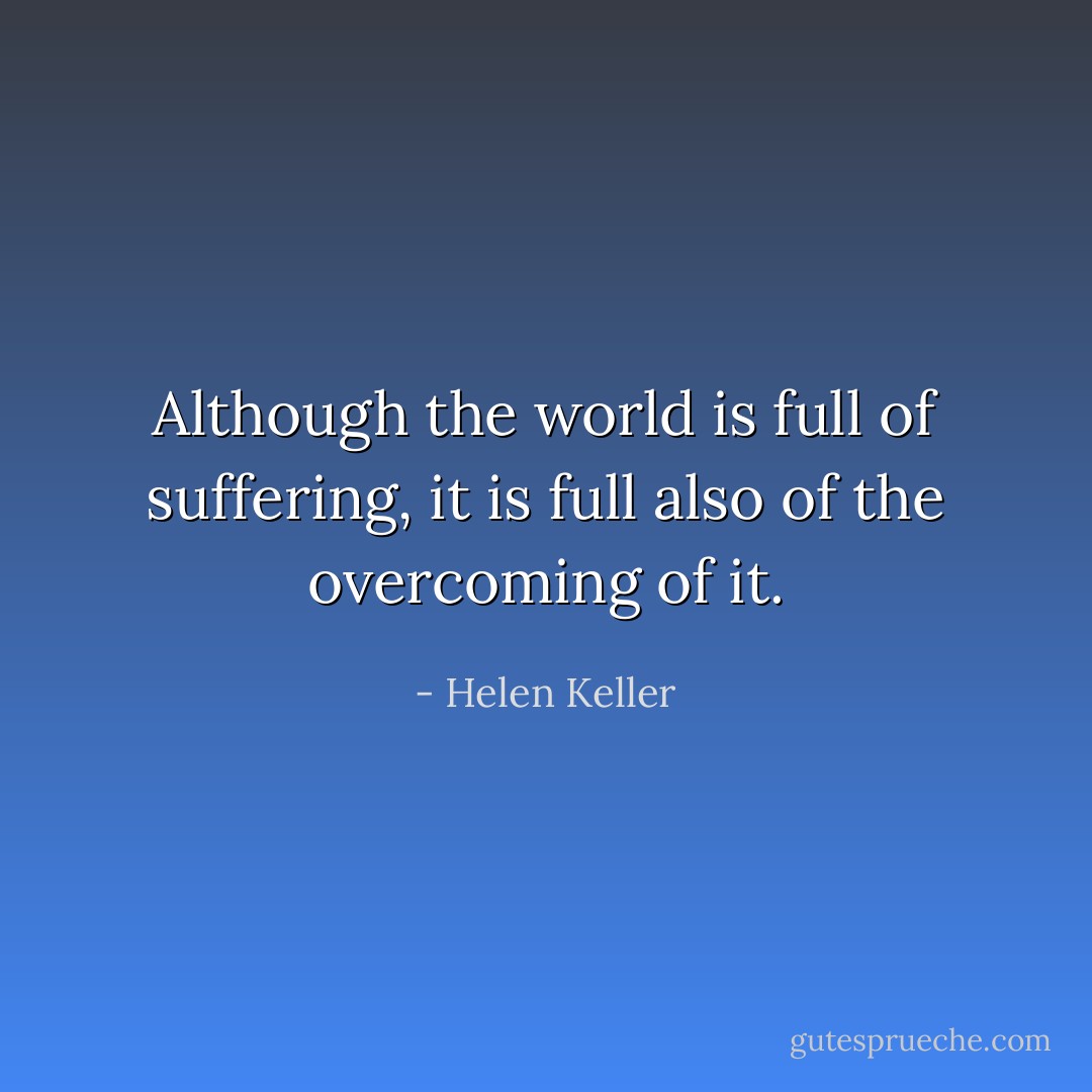 Although the world is full of suffering, it is full also of the overcoming of it. - Helen Keller