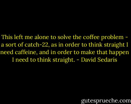 This left me alone to solve the coffee problem - a sort of catch-22, as in order to think straight I need caffeine, and in order to make that happen I need to think straight. - David Sedaris