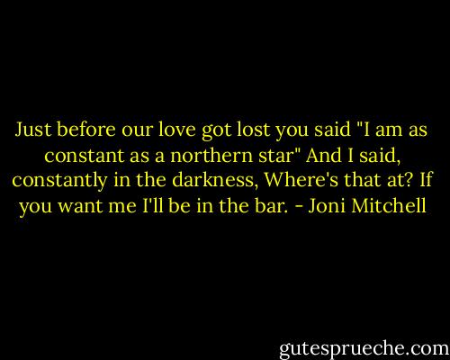 Just before our love got lost you said<br />"I am as constant as a northern star"<br />And I said, constantly in the darkness,<br />Where's that at?<br />If you want me I'll be in the bar. - Joni Mitchell