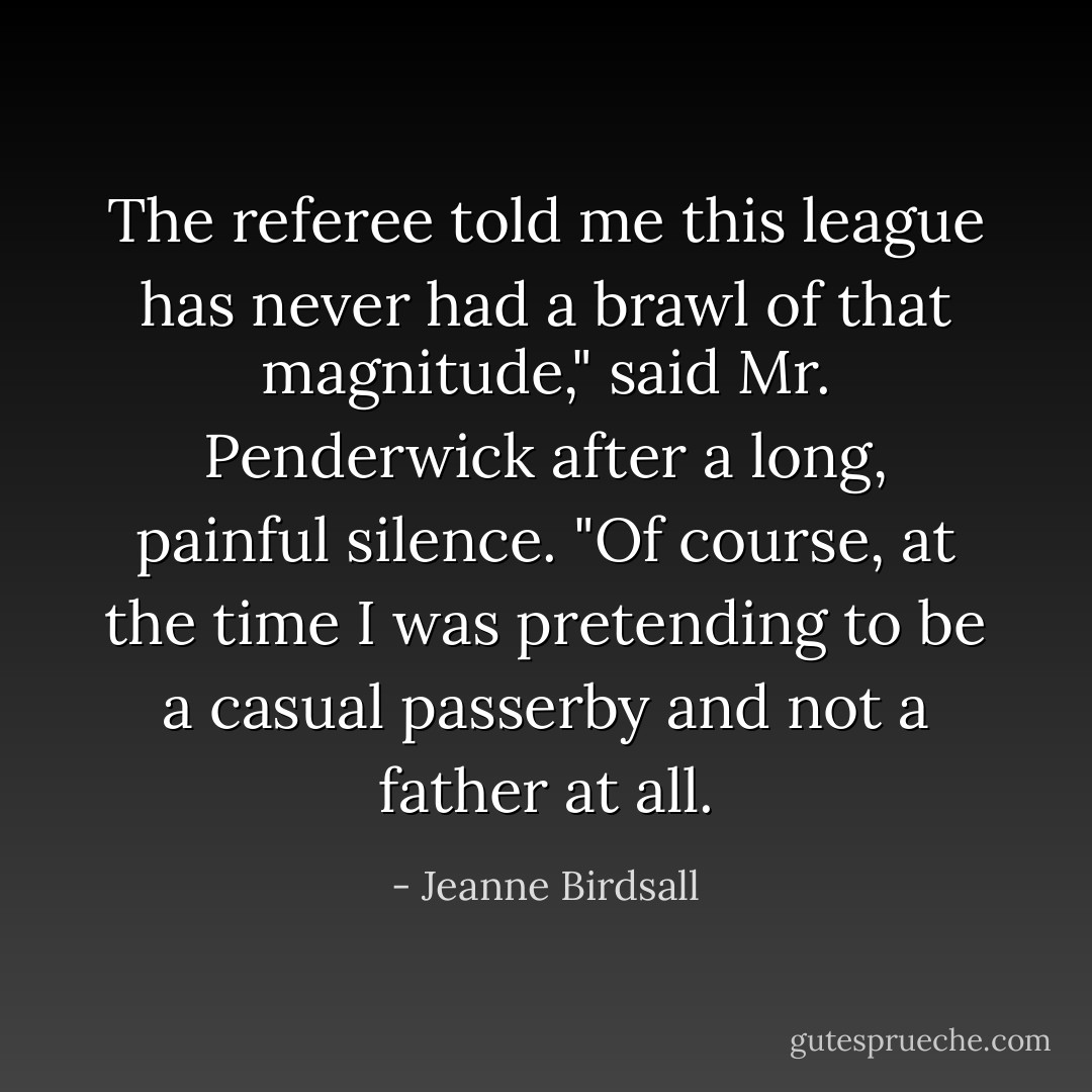 The referee told me this league has never had a brawl of that magnitude," said Mr. Penderwick after a long, painful silence. "Of course, at the time I was pretending to be a casual passerby and not a father at all. - Jeanne Birdsall