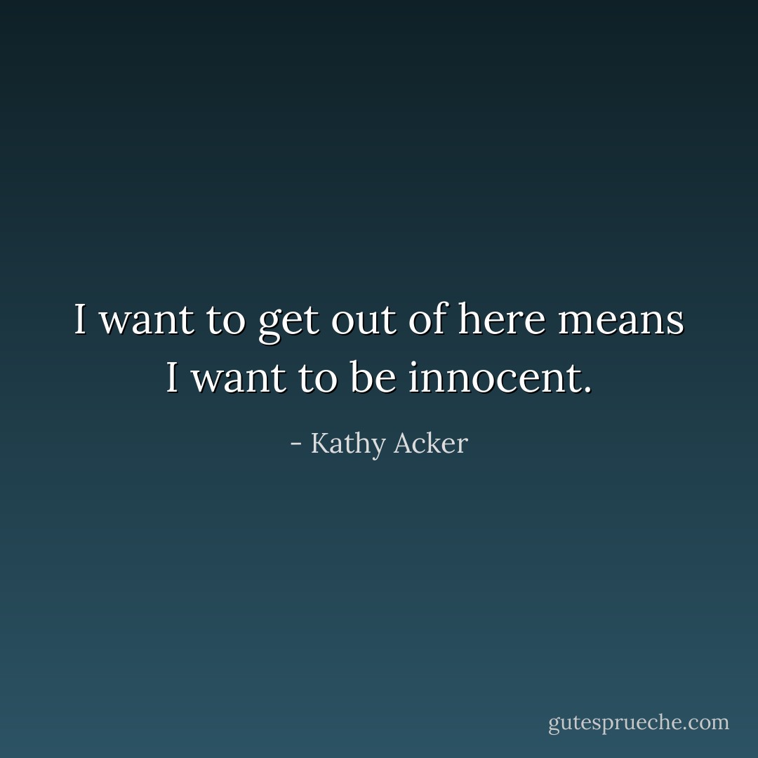 I want to get out of here means I want to be innocent. - Kathy Acker