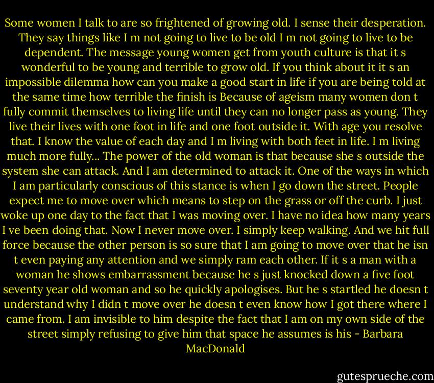 Some women I talk to are so frightened of growing old. I sense their desperation. They say things like I m not going to live to be old I m not going to live to be dependent. The message young women get from youth culture is that it s wonderful to be young and terrible to grow old. If you think about it it s an impossible dilemma how can you make a good start in life if you are being told at the same time how terrible the finish is Because of ageism many women don t fully commit themselves to living life until they can no longer pass as young. They live their lives with one foot in life and one foot outside it. With age you resolve that. I know the value of each day and I m living with both feet in life. I m living much more fully... The power of the old woman is that because she s outside the system she can attack. And I am determined to attack it. One of the ways in which I am particularly conscious of this stance is when I go down the street. People expect me to move over which means to step on the grass or off the curb. I just woke up one day to the fact that I was moving over. I have no idea how many years I ve been doing that. Now I never move over. I simply keep walking. And we hit full force because the other person is so sure that I am going to move over that he isn t even paying any attention and we simply ram each other. If it s a man with a woman he shows embarrassment because he s just knocked down a five foot seventy year old woman and so he quickly apologises. But he s startled he doesn t understand why I didn t move over he doesn t even know how I got there where I came from. I am invisible to him despite the fact that I am on my own side of the street simply refusing to give him that space he assumes is his - Barbara MacDonald