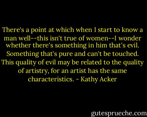 There's a point at which when I start to know a man well--this isn't true of women--I wonder whether there's something in him that's evil. Something that's pure and can't be touched. This quality of evil may be related to the quality of artistry, for an artist has the same characteristics. - Kathy Acker
