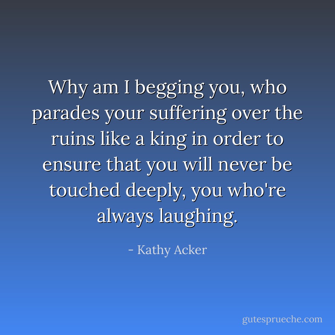 Why am I begging you, who parades your suffering over the ruins like a king in order to ensure that you will never be touched deeply, you who're always laughing. - Kathy Acker