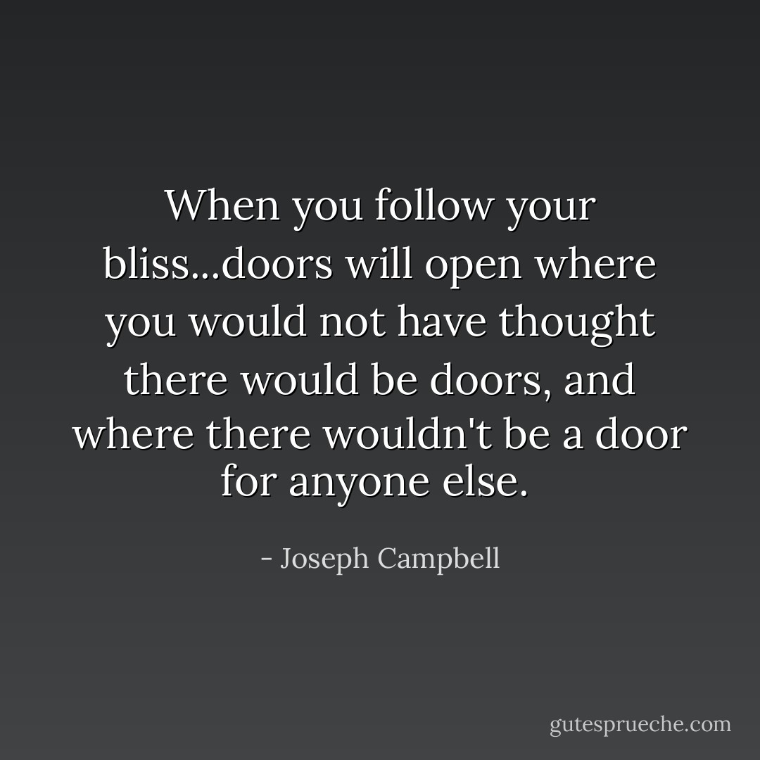 When you follow your bliss...doors will open where you would not have thought there would be doors, and where there wouldn't be a door for anyone else.  - Joseph Campbell