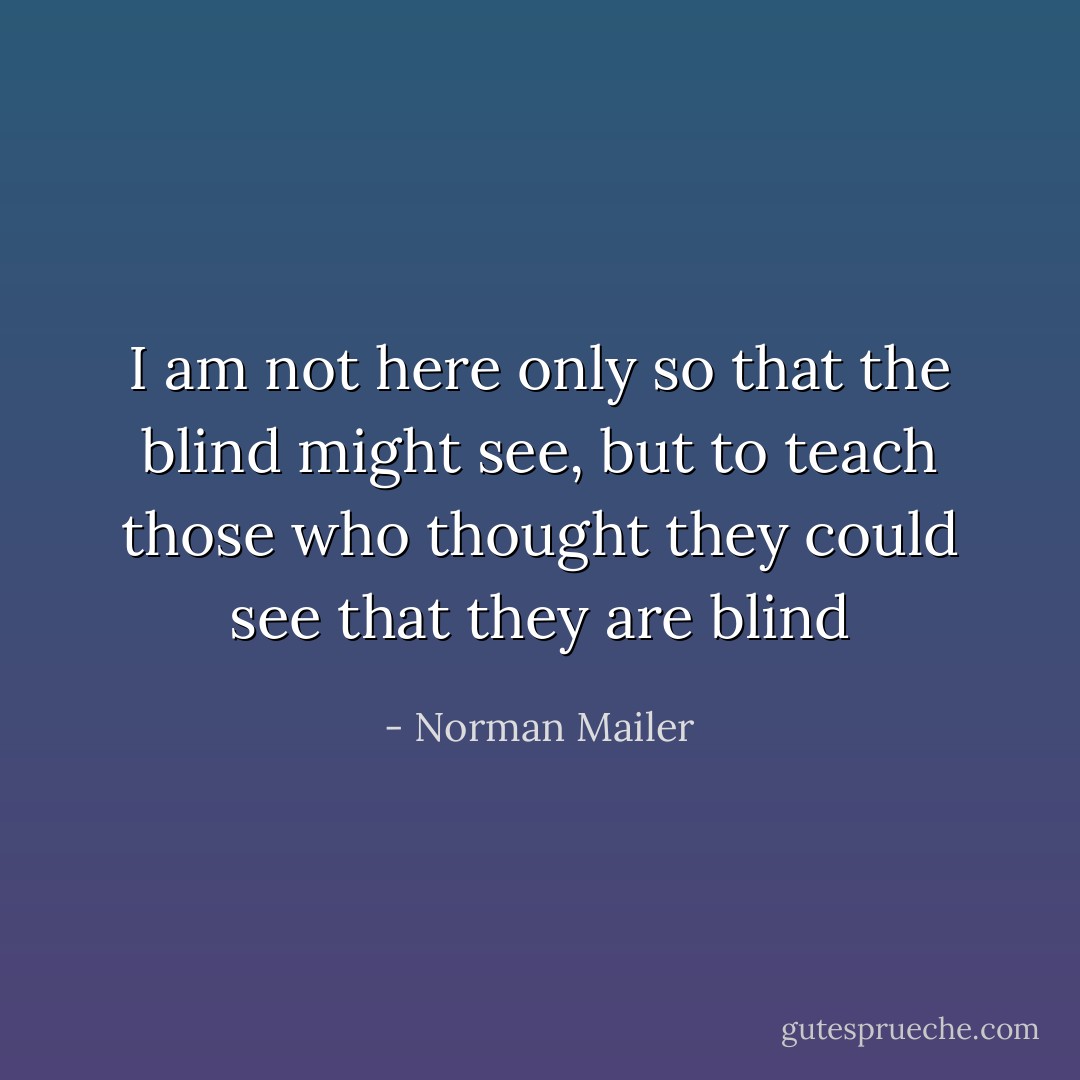 I am not here only so that the blind might see, but to teach those who thought they could see that they are blind - Norman Mailer