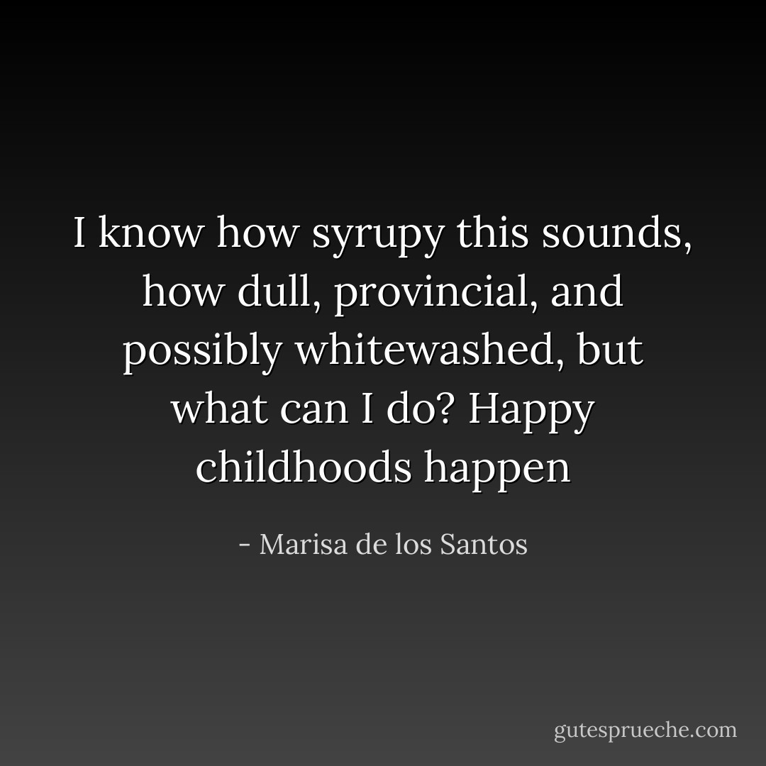 I know how syrupy this sounds, how dull, provincial, and possibly whitewashed, but what can I do? Happy childhoods happen - Marisa de los Santos