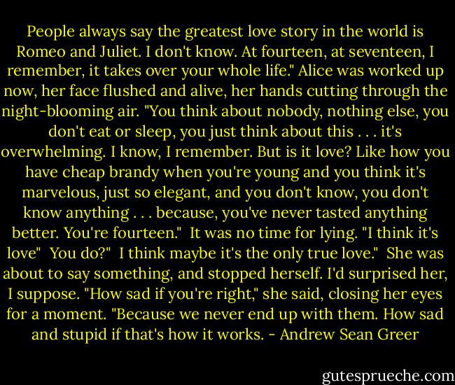 People always say the greatest love story in the world is Romeo and Juliet. I don't know. At fourteen, at seventeen, I remember, it takes over your whole life." Alice was worked up now, her face flushed and alive, her hands cutting through the night-blooming air. "You think about nobody, nothing else, you don't eat or sleep, you just think about this . . . it's overwhelming. I know, I remember. But is it love? Like how you have cheap brandy when you're young and you think it's marvelous, just so elegant, and you don't know, you don't know anything . . . because, you've never tasted anything better. You're fourteen."<br /><br />It was no time for lying. "I think it's love"<br /><br />You do?"<br /><br />I think maybe it's the only true love."<br /><br />She was about to say something, and stopped herself. I'd surprised her, I suppose. "How sad if you're right," she said, closing her eyes for a moment. "Because we never end up with them. How sad and stupid if that's how it works. - Andrew Sean Greer