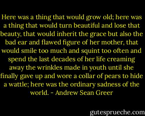 Here was a thing that would grow old; here was a thing that would turn beautiful and lose that beauty, that would inherit the grace but also the bad ear and flawed figure of her mother, that would smile too much and squint too often and spend the last decades of her life creaming away the wrinkles made in youth until she finally gave up and wore a collar of pears to hide a wattle; here was the ordinary sadness of the world. - Andrew Sean Greer