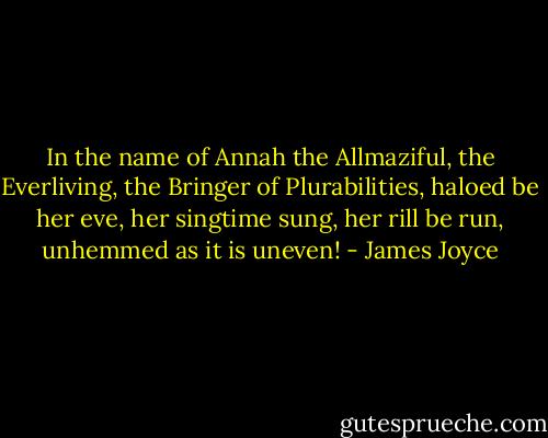 In the name of Annah the Allmaziful, the Everliving, the Bringer of Plurabilities, haloed be her eve, her singtime sung, her rill be run, unhemmed as it is uneven! - James Joyce