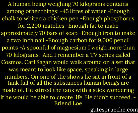 A human being weighing 70 kilograms contains among other things:<br />-45 litres of water<br />-Enough chalk to whiten a chicken pen<br />-Enough phosphorus for 2,200 matches<br />-Enough fat to make approximately 70 bars of soap<br />-Enough iron to make a two inch nail<br />-Enough carbon for 9,000 pencil points<br />-A spoonful of magnesium<br />I weigh more than 70 kilograms.<br /><br />And I remember a TV series called Cosmos. Carl Sagan would walk around on a set that was meant to look like space, speaking in large numbers. On one of the shows he sat in front of a tank full of all the substances human beings are made of. He stirred the tank with a stick wondering if he would be able to create life.<br />He didn’t succeed. - Erlend Loe