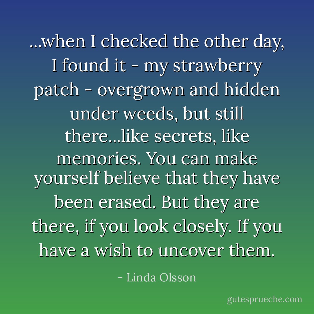...when I checked the other day, I found it - my strawberry patch - overgrown and hidden under weeds, but still there...like secrets, like memories. You can make yourself believe that they have been erased. But they are there, if you look closely. If you have a wish to uncover them. - Linda Olsson