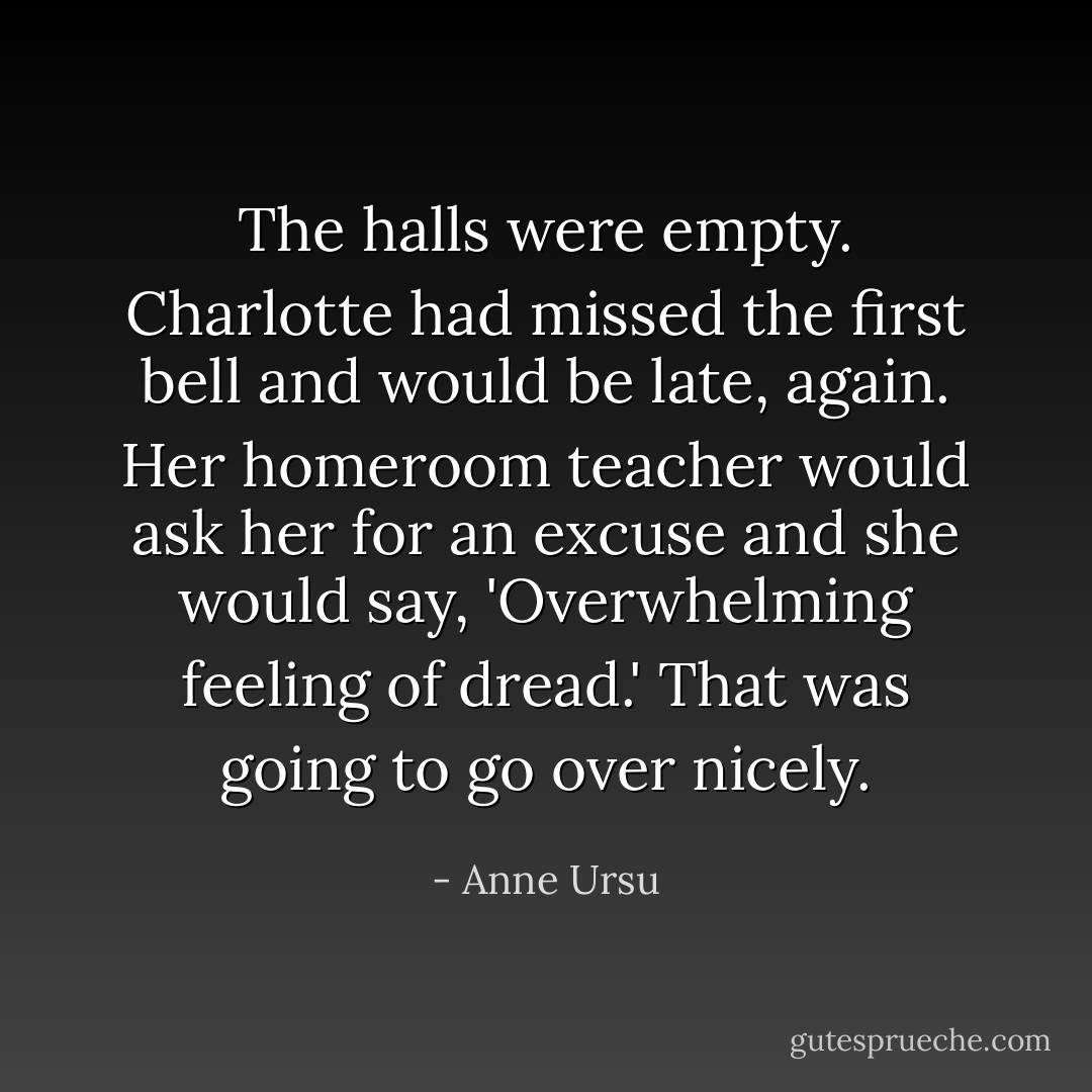 The halls were empty. Charlotte had missed the first bell and would be late, again. Her homeroom teacher would ask her for an excuse and she would say, 'Overwhelming feeling of dread.' That was going to go over nicely. - Anne Ursu
