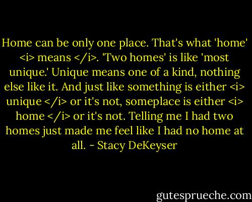 Home can be only one place. That's what 'home' <i> means </i>. 'Two homes' is like 'most unique.' Unique means one of a kind, nothing else like it. And just like something is either <i> unique </i> or it's not, someplace is either <i> home </i> or it's not. Telling me I had two homes just made me feel like I had no home at all. - Stacy DeKeyser