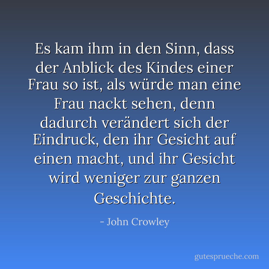 Es kam ihm in den Sinn, dass der Anblick des Kindes einer Frau so ist, als würde man eine Frau nackt sehen, denn dadurch verändert sich der Eindruck, den ihr Gesicht auf einen macht, und ihr Gesicht wird weniger zur ganzen Geschichte. - John Crowley<