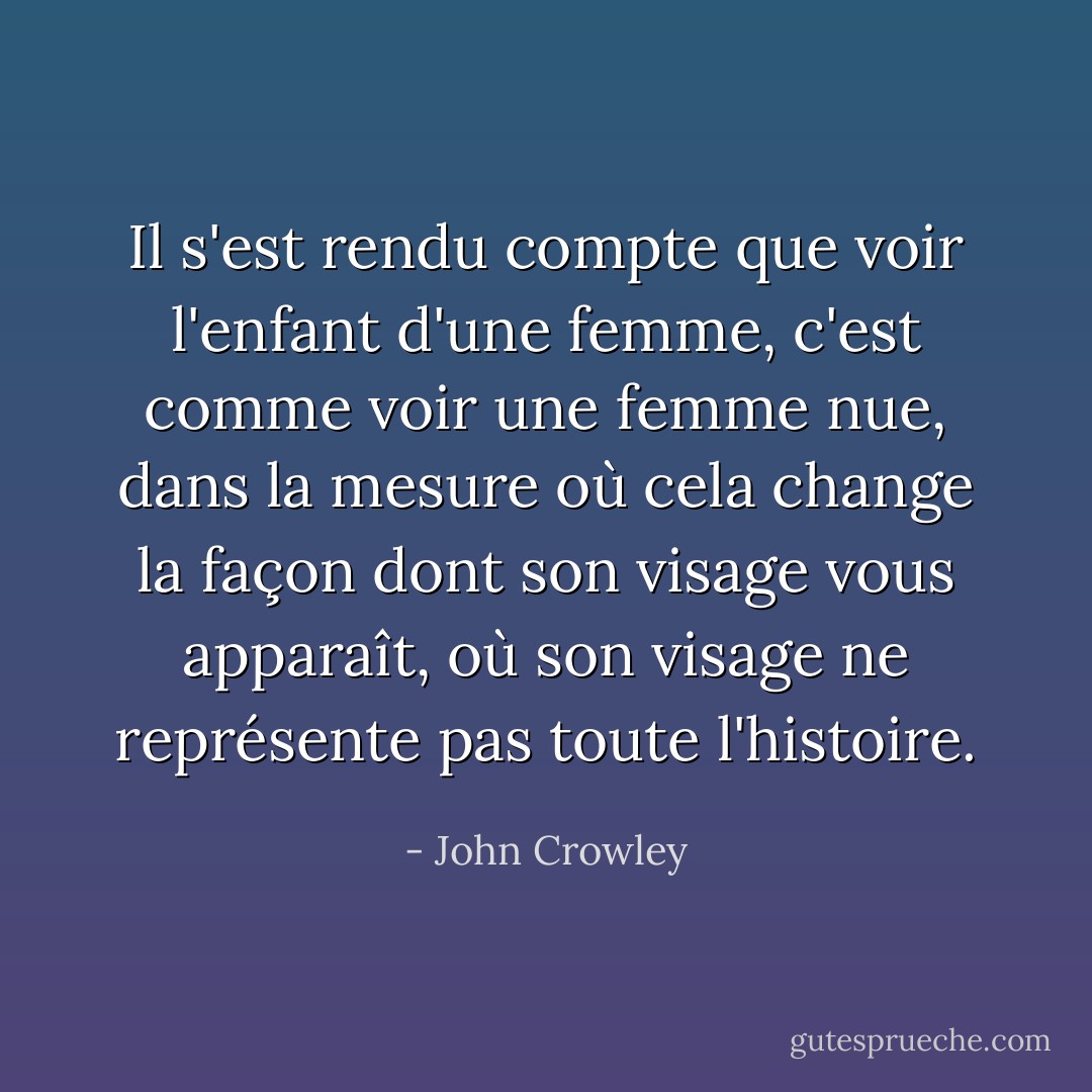 Il s'est rendu compte que voir l'enfant d'une femme, c'est comme voir une femme nue, dans la mesure où cela change la façon dont son visage vous apparaît, où son visage ne représente pas toute l'histoire. - John Crowley