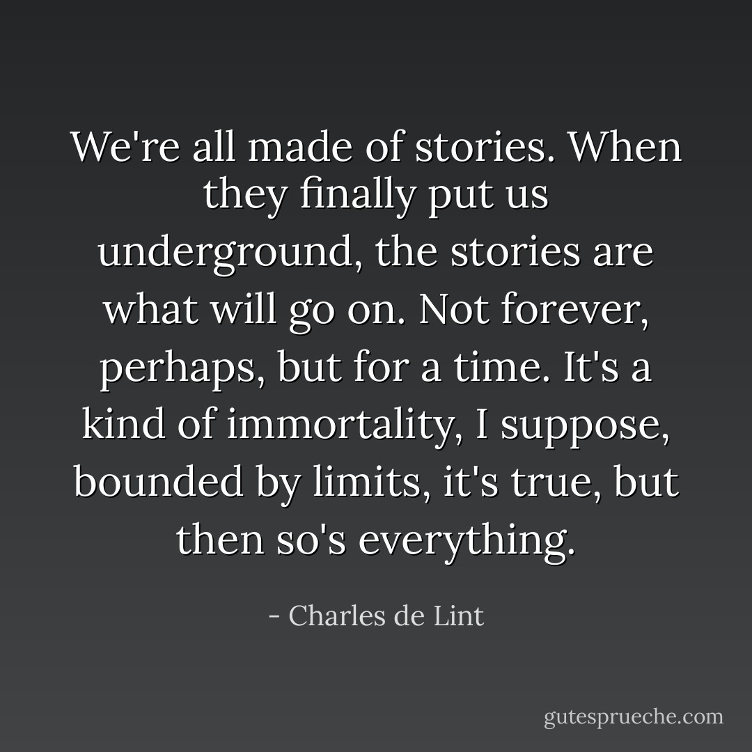 We're all made of stories. When they finally put us underground, the stories are what will go on. Not forever, perhaps, but for a time. It's a kind of immortality, I suppose, bounded by limits, it's true, but then so's everything. - Charles de Lint