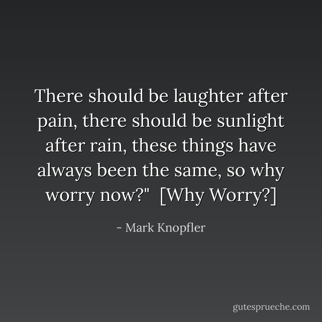 There should be laughter after pain, there should be sunlight after rain, these things have always been the same, so why worry now?"<br /><br />[<em>Why Worry?</em>] - Mark Knopfler
