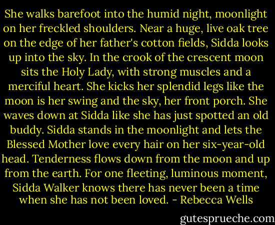 She walks barefoot into the humid night, moonlight on her freckled shoulders. Near a huge, live oak tree on the edge of her father's cotton fields, Sidda looks up into the sky. In the crook of the crescent moon sits the Holy Lady, with strong muscles and a merciful heart. She kicks her splendid legs like the moon is her swing and the sky, her front porch. She waves down at Sidda like she has just spotted an old buddy.<br />Sidda stands in the moonlight and lets the Blessed Mother love every hair on her six-year-old head. Tenderness flows down from the moon and up from the earth. For one fleeting, luminous moment, Sidda Walker knows there has never been a time when she has not been loved. - Rebecca Wells
