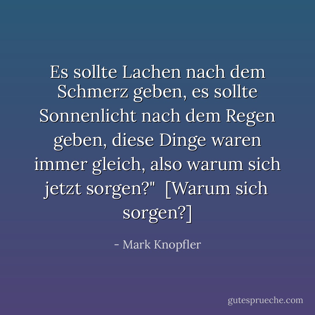 Es sollte Lachen nach dem Schmerz geben, es sollte Sonnenlicht nach dem Regen geben, diese Dinge waren immer gleich, also warum sich jetzt sorgen?"<br /><br />[<em>Warum sich sorgen?</em>] - Mark Knopfler<