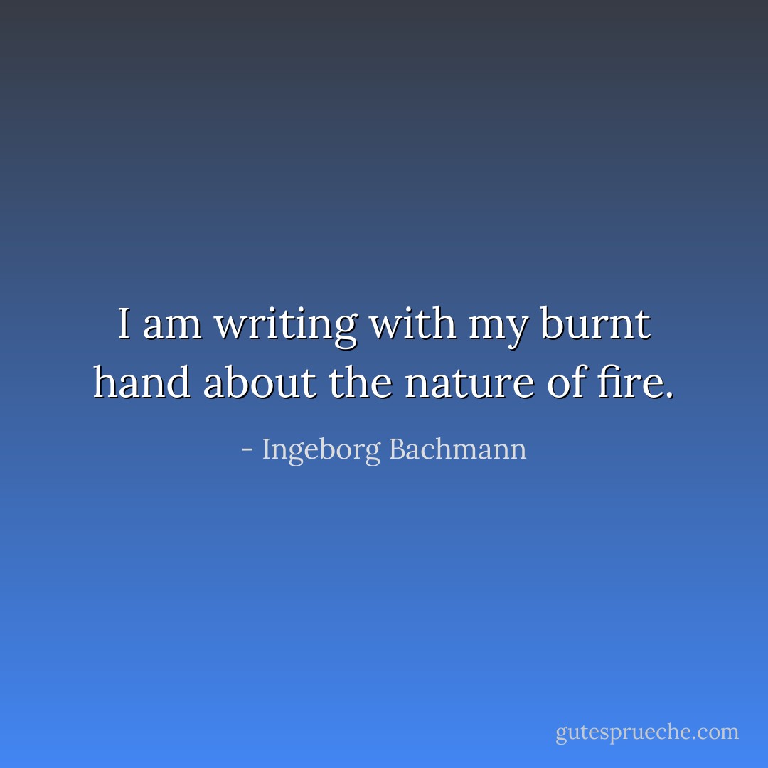 I am writing with my burnt hand about the nature of fire. - Ingeborg Bachmann