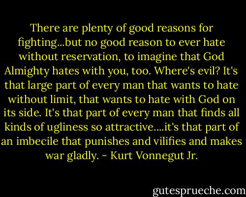 There are plenty of good reasons for fighting...but no good reason to ever hate without reservation, to imagine that God Almighty hates with you, too. Where's evil? It's that large part of every man that wants to hate without limit, that wants to hate with God on its side. It's that part of every man that finds all kinds of ugliness so attractive....it's that part of an imbecile that punishes and vilifies and makes war gladly. - Kurt Vonnegut Jr.
