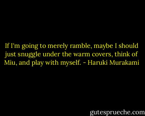 If I'm going to merely ramble, maybe I should just snuggle under the warm covers, think of Miu, and play with myself. - Haruki Murakami