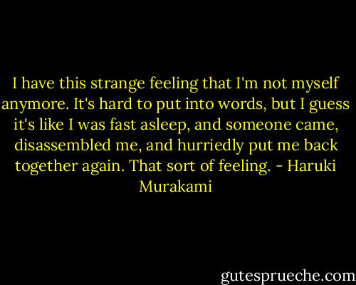 I have this strange feeling that I'm not myself anymore. It's hard to put into words, but I guess it's like I was fast asleep, and someone came, disassembled me, and hurriedly put me back together again. That sort of feeling. - Haruki Murakami