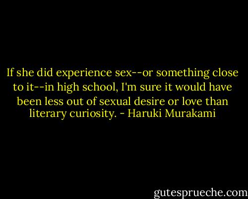 If she did experience sex--or something close to it--in high school, I'm sure it would have been less out of sexual desire or love than literary curiosity. - Haruki Murakami