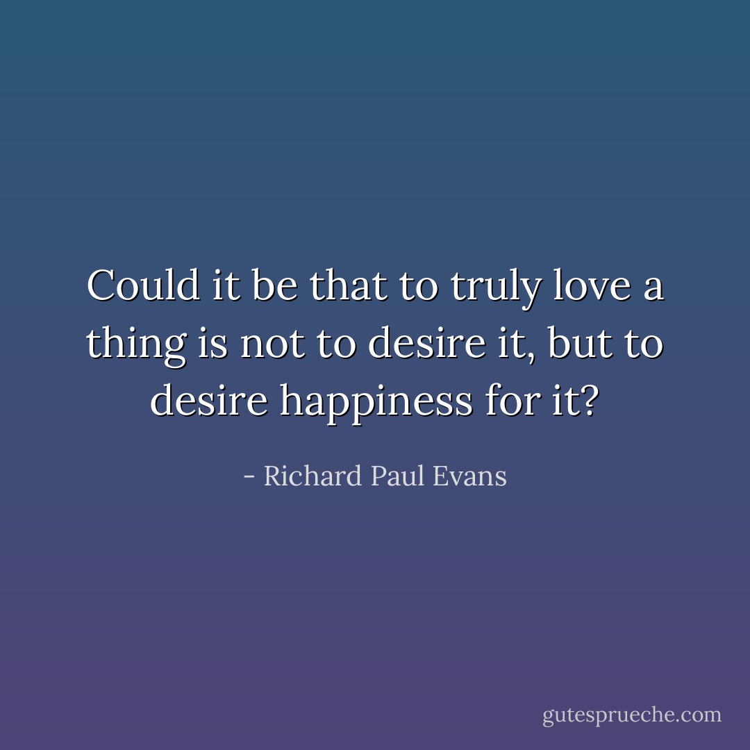 Could it be that to truly love a thing is not to desire it, but to desire happiness for it? - Richard Paul Evans