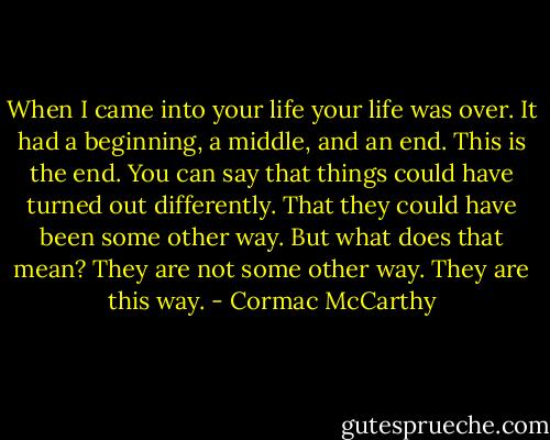 When I came into your life your life was over. It had a beginning, a middle, and an end. This is the end. You can say that things could have turned out differently. That they could have been some other way. But what does that mean? They are not some other way. They are this way. - Cormac McCarthy