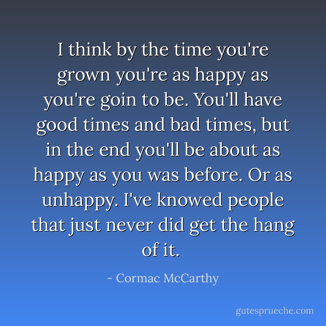 I think by the time you're grown you're as happy as you're goin to be. You'll have good times and bad times, but in the end you'll be about as happy as you was before. Or as unhappy. I've knowed people that just never did get the hang of it.<br /> - Cormac McCarthy