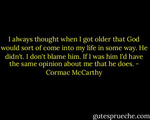 I always thought when I got older that God would sort of come into my life in some way. He didn't. I don't blame him. If I was him I'd have the same opinion about me that he does. - Cormac McCarthy