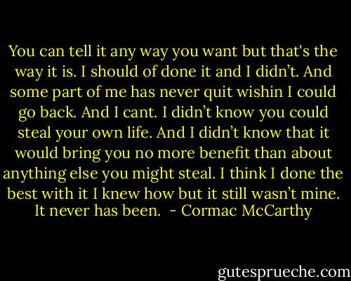 You can tell it any way you want but that's the way it is. I should of done it and I didn’t. And some part of me has never quit wishin I could go back. And I cant. I didn’t know you could steal your own life. And I didn’t know that it would bring you no more benefit than about anything else you might steal. I think I done the best with it I knew how but it still wasn’t mine. It never has been.  - Cormac McCarthy