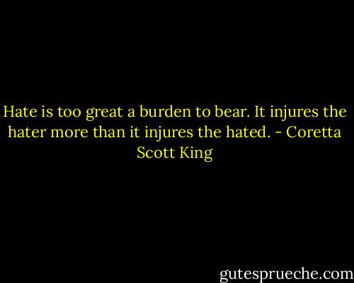 Hate is too great a burden to bear. It injures the hater more than it injures the hated. - Coretta Scott King
