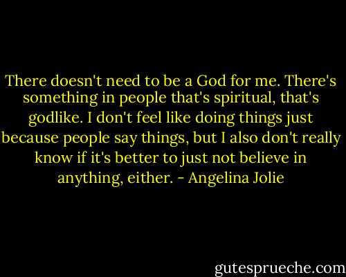 There doesn't need to be a God for me. There's something in people that's spiritual, that's godlike. I don't feel like doing things just because people say things, but I also don't really know if it's better to just not believe in anything, either. - Angelina Jolie