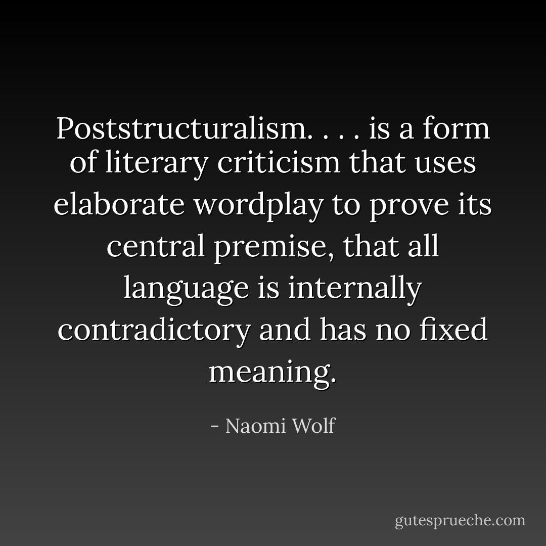 Poststructuralism. . . . is a form of literary criticism that uses elaborate wordplay to prove its central premise, that all language is internally contradictory and has no fixed meaning. - Naomi Wolf
