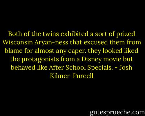 Both of the twins exhibited a sort of prized Wisconsin Aryan-ness that excused them from blame for almost any caper. they looked liked the protagonists from a Disney movie but behaved like After School Specials. - Josh Kilmer-Purcell