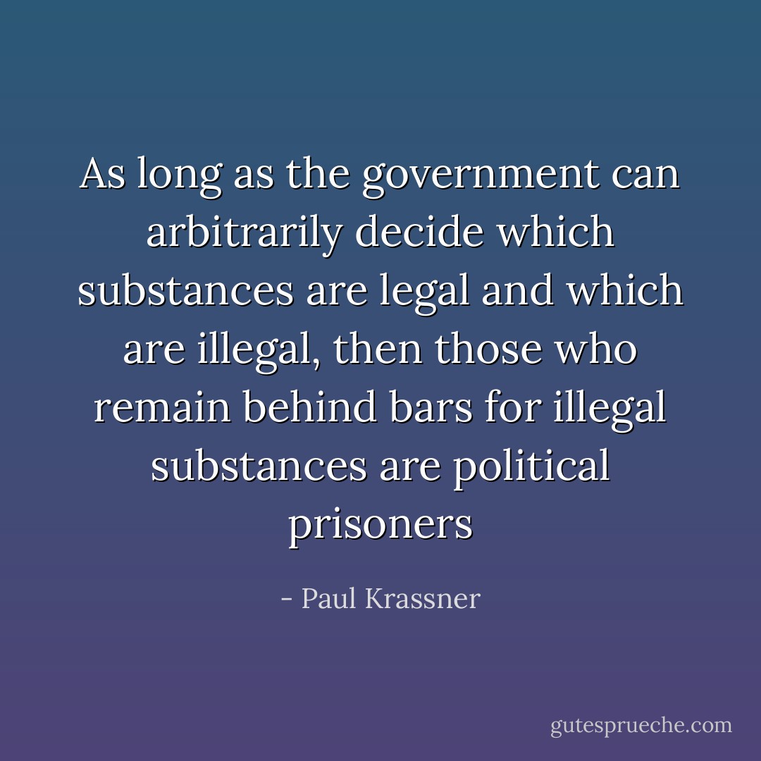 As long as the government can arbitrarily decide which substances are legal and which are illegal, then those who remain behind bars for illegal substances are political prisoners - Paul Krassner