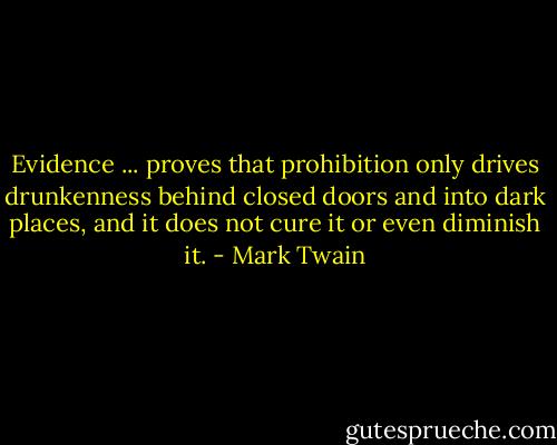 Evidence ... proves that prohibition only drives drunkenness behind closed doors and into dark places, and it does not cure it or even diminish it. - Mark Twain