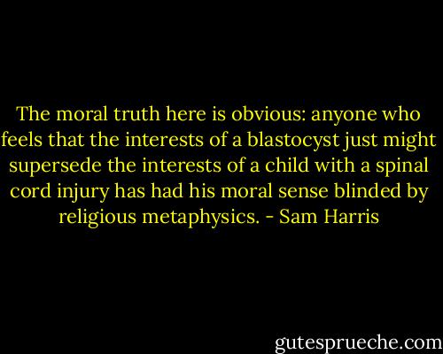 The moral truth here is obvious: anyone who feels that the interests of a blastocyst just might supersede the interests of a child with a spinal cord injury has had his moral sense blinded by religious metaphysics. - Sam Harris