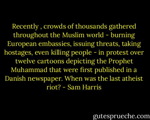 Recently , crowds of thousands gathered throughout the Muslim world - burning European embassies, issuing threats, taking hostages, even killing people - in protest over twelve cartoons depicting the Prophet Muhammad that were first published in a Danish newspaper. When was the last atheist riot? - Sam Harris